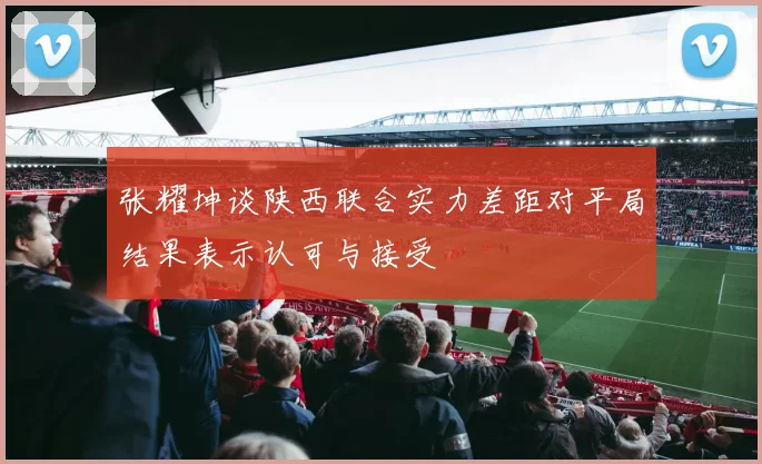 张耀坤谈陕西联合实力差距对平局结果表示认可与接受