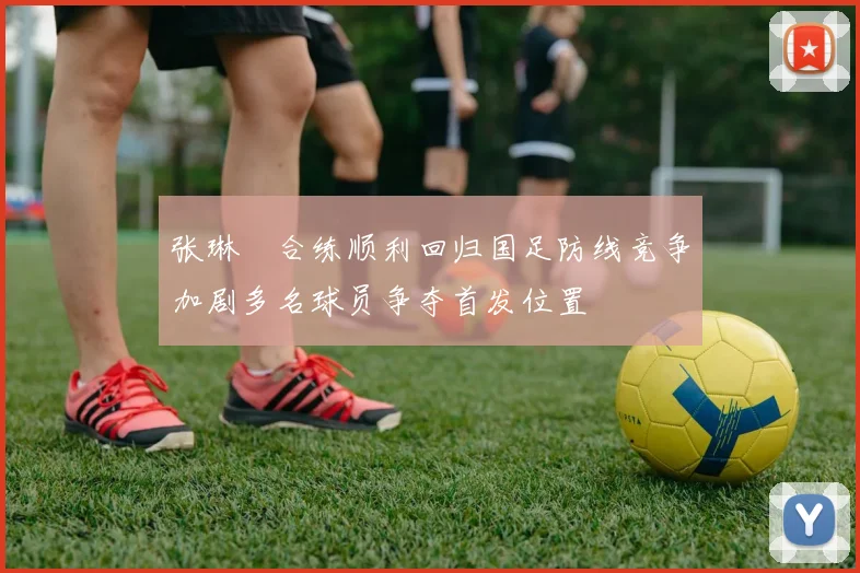 张琳芃合练顺利回归国足防线竞争加剧多名球员争夺首发位置